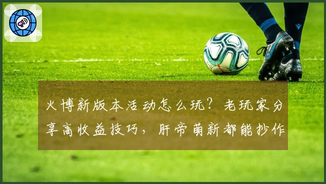 火博新版本活动怎么玩？老玩家分享高收益技巧，肝帝萌新都能抄作业