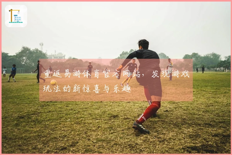 重返易游体育官方网站，发现游戏玩法的新惊喜与乐趣