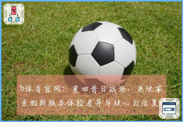 b体育官网：重回昔日战场，老玩家亲测新版本体验差异与核心打法复盘