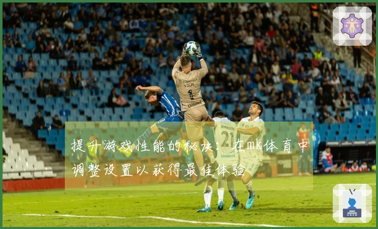 提升游戏性能的秘诀：在mk体育中调整设置以获得最佳体验