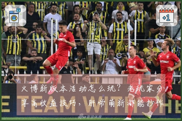 火博新版本活动怎么玩？老玩家分享高收益技巧，肝帝萌新都能抄作业